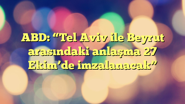 ABD: “Tel Aviv ile Beyrut arasındaki anlaşma 27 Ekim’de imzalanacak”