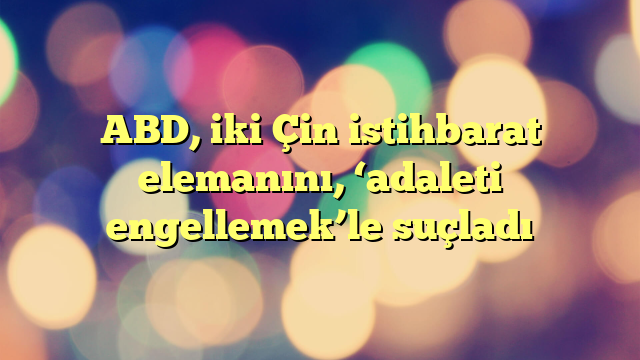 ABD, iki Çin istihbarat elemanını, ‘adaleti engellemek’le suçladı