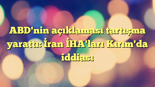 ABD'nin açıklaması tartışma yarattı: İran İHA'ları Kırım'da iddiası