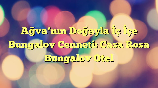 Ağva’nın Doğayla İç İçe Bungalov Cenneti: Casa Rosa Bungalov Otel