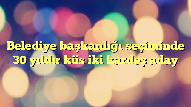 Belediye başkanlığı seçiminde 30 yıldır küs iki kardeş aday