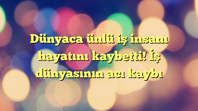Dünyaca ünlü iş insanı hayatını kaybetti! İş dünyasının acı kaybı