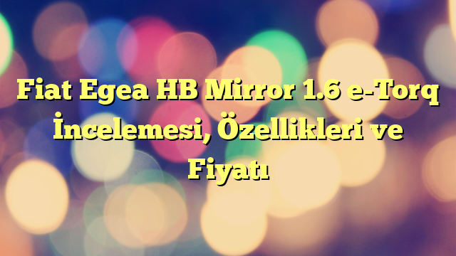 Fiat Egea HB Mirror 1.6 e-Torq İncelemesi, Özellikleri ve Fiyatı
