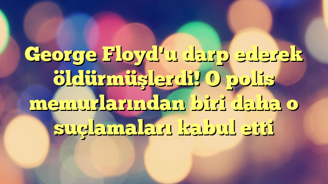 George Floyd'u darp ederek öldürmüşlerdi! O polis memurlarından biri daha o suçlamaları kabul etti