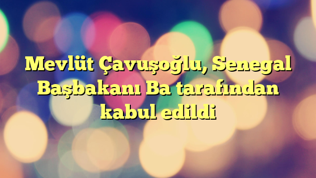 Mevlüt Çavuşoğlu, Senegal Başbakanı Ba tarafından kabul edildi