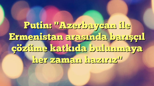 Putin: "Azerbaycan ile Ermenistan arasında barışçıl çözüme katkıda bulunmaya her zaman hazırız"