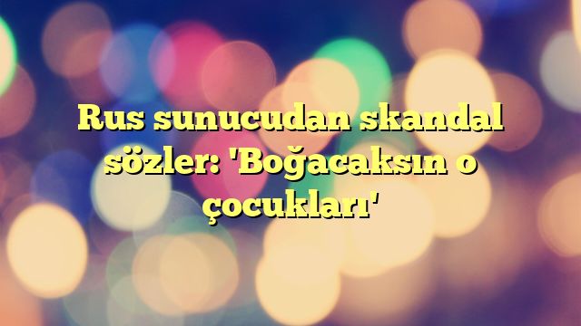 Rus sunucudan skandal sözler: 'Boğacaksın o çocukları'