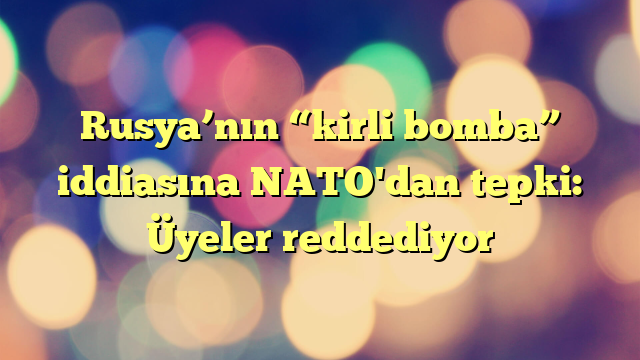 Rusya’nın “kirli bomba” iddiasına NATO'dan tepki: Üyeler reddediyor
