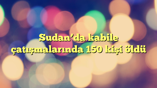 Sudan’da kabile çatışmalarında 150 kişi öldü
