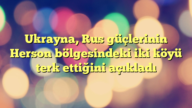 Ukrayna, Rus güçlerinin Herson bölgesindeki iki köyü terk ettiğini açıkladı