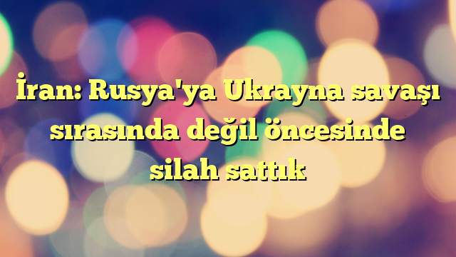 İran: Rusya'ya Ukrayna savaşı sırasında değil öncesinde silah sattık