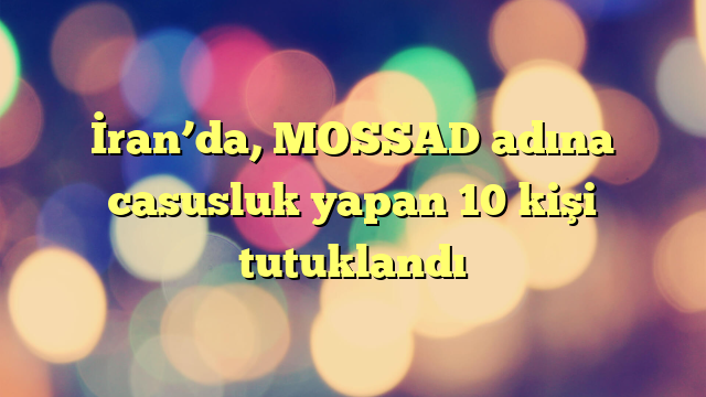 İran’da, MOSSAD adına casusluk yapan 10 kişi tutuklandı