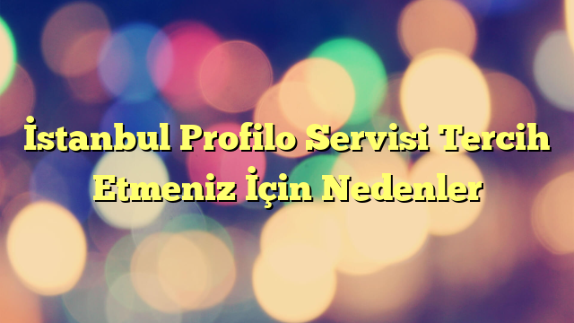 İstanbul Profilo Servisi Tercih Etmeniz İçin Nedenler